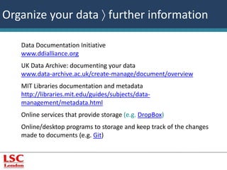 Organize your data  further information 
Data Documentation Initiative 
www.ddialliance.org 
UK Data Archive: documenting your data 
www.data-archive.ac.uk/create-manage/document/overview 
MIT Libraries documentation and metadata 
http://libraries.mit.edu/guides/subjects/data-management/ 
metadata.html 
Online services that provide storage (e.g. DropBox) 
Online/desktop programs to storage and keep track of the changes 
made to documents (e.g. Git) 
 