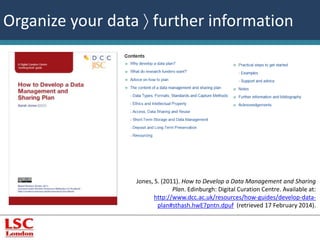 Organize your data  further information 
Jones, S. (2011). How to Develop a Data Management and Sharing 
Plan. Edinburgh: Digital Curation Centre. Available at: 
http://www.dcc.ac.uk/resources/how-guides/develop-data-plan# 
sthash.hwE7pntn.dpuf (retrieved 17 February 2014). 
 