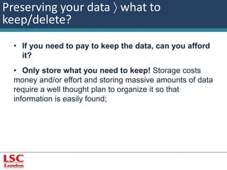 Preserving your data  what to 
keep/delete? 
• If you need to pay to keep the data, can you afford 
it? 
• Only store what you need to keep! Storage costs 
money and/or effort and storing massive amounts of data 
require a well thought plan to organize it so that 
information is easily found; 
 