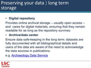 Preserving your data  long term 
storage 
• Digital repository 
Provides online archival storage – usually open access – 
and cares for digital materials, ensuring that they remain 
readable for as long as the repository survives. 
• Archive/data center 
Ensure data safe-keeping in the long term: datasets are 
fully documented with all bibliographical details and 
users of the data are aware of the need to acknowledge 
the data sources in publications. 
e.g. Archaeology Data Service 
 