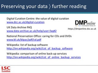 Preserving your data  further reading 
Digital Curation Centre: the value of digital curation 
www.dcc.ac.uk/digital-curation 
UK Data Archive FAQ 
www.data-archive.ac.uk/help/user-faq#2 
National Preservation Office: caring for CDs and DVDs 
www.bl.uk/blpac/pdf/cd.pdf 
Wikipedia: list of backup software 
http://en.wikipedia.org/wiki/List_of_backup_software 
Wikipedia: comparison of online back-up services 
http://en.wikipedia.org/wiki/List_of_online_backup_services 
https://dmponline.dcc.ac.uk 
 