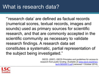 What is research data? 
“’research data’ are defined as factual records 
(numerical scores, textual records, images and 
sounds) used as primary sources for scientific 
research, and that are commonly accepted in the 
scientific community as necessary to validate 
research findings. A research data set 
constitutes a systematic, partial representation of 
the subject being investigated.” 
OECD. (2007). OECD Principles and guidelines for access to 
research from public funding. Available at www.oecd.org/sti/sci-tech/ 
38500813.pdf (retrieved 1 October 2014). 
 