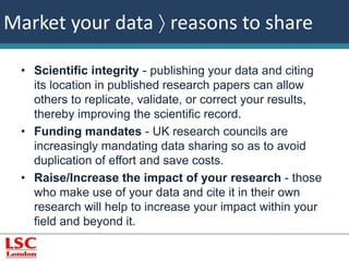Market your data  reasons to share 
• Scientific integrity - publishing your data and citing 
its location in published research papers can allow 
others to replicate, validate, or correct your results, 
thereby improving the scientific record. 
• Funding mandates - UK research councils are 
increasingly mandating data sharing so as to avoid 
duplication of effort and save costs. 
• Raise/Increase the impact of your research - those 
who make use of your data and cite it in their own 
research will help to increase your impact within your 
field and beyond it. 
 
