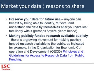 Market your data  reasons to share 
• Preserve your data for future use – anyone can 
benefit by being able to identify, retrieve, and 
understand the data by themselves after you have lost 
familiarity with it (perhaps several years hence). 
• Making publicly funded research available publicly 
- there is a growing movement for making publicly 
funded research available to the public, as indicated 
for example, in the Organisation for Economic Co-operation 
and Development (OECD) Principles and 
Guidelines for Access to Research Data from Public 
Funding. 
 