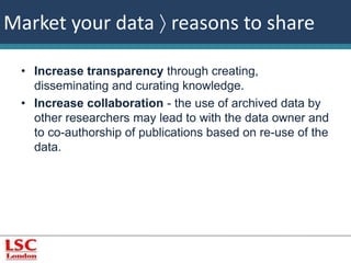 Market your data  reasons to share 
• Increase transparency through creating, 
disseminating and curating knowledge. 
• Increase collaboration - the use of archived data by 
other researchers may lead to with the data owner and 
to co-authorship of publications based on re-use of the 
data. 
 