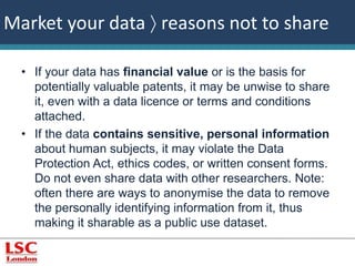 Market your data  reasons not to share 
• If your data has financial value or is the basis for 
potentially valuable patents, it may be unwise to share 
it, even with a data licence or terms and conditions 
attached. 
• If the data contains sensitive, personal information 
about human subjects, it may violate the Data 
Protection Act, ethics codes, or written consent forms. 
Do not even share data with other researchers. Note: 
often there are ways to anonymise the data to remove 
the personally identifying information from it, thus 
making it sharable as a public use dataset. 
 