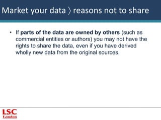 Market your data  reasons not to share 
• If parts of the data are owned by others (such as 
commercial entities or authors) you may not have the 
rights to share the data, even if you have derived 
wholly new data from the original sources. 
 