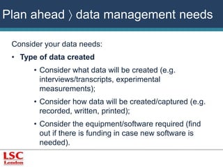 Plan ahead  data management needs 
Consider your data needs: 
• Type of data created 
• Consider what data will be created (e.g. 
interviews/transcripts, experimental 
measurements); 
• Consider how data will be created/captured (e.g. 
recorded, written, printed); 
• Consider the equipment/software required (find 
out if there is funding in case new software is 
needed). 
 