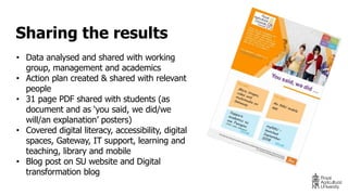 • Data analysed and shared with working
group, management and academics
• Action plan created & shared with relevant
people
• 31 page PDF shared with students (as
document and as ‘you said, we did/we
will/an explanation’ posters)
• Covered digital literacy, accessibility, digital
spaces, Gateway, IT support, learning and
teaching, library and mobile
• Blog post on SU website and Digital
transformation blog
Sharing the results
 