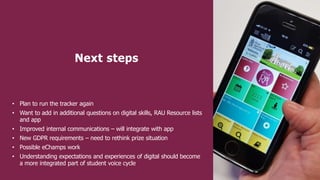 Next steps
• Plan to run the tracker again
• Want to add in additional questions on digital skills, RAU Resource lists
and app
• Improved internal communications – will integrate with app
• New GDPR requirements – need to rethink prize situation
• Possible eChamps work
• Understanding expectations and experiences of digital should become
a more integrated part of student voice cycle
 