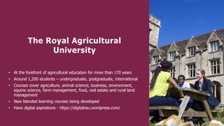 The Royal Agricultural
University
• At the forefront of agricultural education for more than 170 years
• Around 1,200 students – undergraduate, postgraduate, international
• Courses cover agriculture, animal science, business, environment,
equine science, farm management, food, real estate and rural land
management
• New blended learning courses being developed
• Have digital aspirations - https://digitalrau.wordpress.com/
 