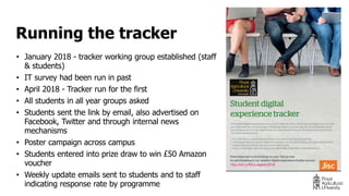 • January 2018 - tracker working group established (staff
& students)
• IT survey had been run in past
• April 2018 - Tracker run for the first
• All students in all year groups asked
• Students sent the link by email, also advertised on
Facebook, Twitter and through internal news
mechanisms
• Poster campaign across campus
• Students entered into prize draw to win £50 Amazon
voucher
• Weekly update emails sent to students and to staff
indicating response rate by programme
Running the tracker
 