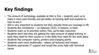 • The amount of technology available at RAU is fine – students want us to
make it more user-friendly and get better at training staff and students in
how to use it
• Wifi is very important to students but they actually think our coverage is OK
• Students like consistency – on Gateway (VLE), in lessons, in tools
• Students want us to prioritise online, free, up-to-date resources
• Students don’t feel they are getting the right amount of digital training in
tools they need for their course or in the skills they need for the work place
• Students like computer rooms, printers and charging points
• Students want more multimedia - videos (of lectures) and images
• Students appreciate IT support and would like more help with technical
issues
Key findings
 