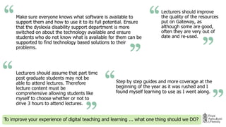 Make sure everyone knows what software is available to
support them and how to use it to its full potential. Ensure
that the dyslexia disability support department is more
switched on about the technology available and ensure
students who do not know what is available for them can be
supported to find technology based solutions to their
problems.
To improve your experience of digital teaching and learning ... what one thing should we DO?
Lecturers should improve
the quality of the resources
put on Gateway, as
although some are good,
often they are very out of
date and re-used.
Step by step guides and more coverage at the
beginning of the year as it was rushed and I
found myself learning to use as I went along.
Lecturers should assume that part time
post graduate students may not be
able to attend lectures. Therefore
lecture content must be
comprehensive allowing students like
myself to choose whether or not to
drive 3 hours to attend lectures.
 