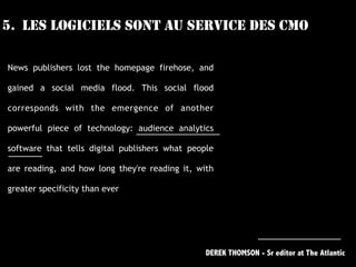 5. LES LOGICIELS SONT AU SERVICE DES CMO
News publishers lost the homepage firehose, and
gained a social media flood. This social flood
corresponds with the emergence of another
powerful piece of technology: audience analytics
software that tells digital publishers what people
are reading, and how long they're reading it, with
greater specificity than ever 
DEREK THOMSON - Sr editor at The Atlantic
 