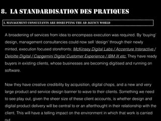 8. LA STANDARDISATION DES PRATIQUES
I. MANAGEMENT CONSULTANTS ARE DISRUPTING THE AD AGENCY WORLD
A broadening of services from idea to encompass execution was required. By ‘buying’
design, management consultancies could now sell ‘design’ through their newly
minted, execution focused storefronts; McKinsey Digital Labs / Accenture Interactive /
Deloitte Digital / Capgemini Digital Customer Experience / IBM iX etc. They have ready
buyers in existing clients, whose businesses are becoming digitised and running on
software.
Now they have creative credibility by acquisition, digital chops, and a new and very
large product and service design banner to wave to their clients. Something we need
to see play out, given the sheer size of these client accounts, is whether design and
digital product delivery will be central to or an afterthought in their relationship with the
client. This will have a telling impact on the environment in which that work is carried
 