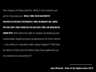 The impact of these seismic shifts in the industry are
yet to fully play out. WILL THE MANAGEMENT
CONSULTANCIES ENTERING THE MARKET BE ABLE
TO ESCAPE THE FORCES PLAGUING THE AD HOLDING
GROUPS? Will either be able to shape compelling and
sustainable digital product propositions for their clients 
— the ability to ‘actually make ideas happen’? Will they
be able to hold onto the talent they have gathered up
via expensive acquisitions?
Jules Ehrhardt - State of the digital nation 2016
 