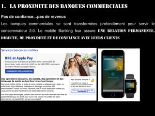 1. LA PROXIMITE DES BANQUES COMMERCIALES
Pas de conﬁance…pas de revenus
Les banques commerciales se sont transformées profondément pour servir le
consommateur 2.0. Le mobile Banking leur assure UNE RELATION PERMANENTE,
DIRECTE, DE PROXIMITÉ ET DE CONFIANCE AVEC LEURS CLIENTS
 