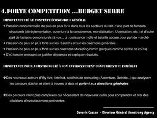 4.FORTE COMPETITION …BUDGET SERRE
IMPORTANCE LIÉ AU CONTEXTE ÉCONOMIQUE GÉNÉRAL
✤ Pression concurrentielle de plus en plus forte dans tous les secteurs du fait, d'une part de facteurs
structurels (déréglementation, ouverture à la concurrence, mondialisation, Uberisation, etc.) et d'autre
part de facteurs conjoncturels (à voir... ;) : croissance molle et bataille accrue pour part de marché
✤ Pression de plus en plus forte sur les résultats et sur les directions générales
✤ Pression de plus en plus forte sur les directions Marketing/comm (perçues comme centre de coûts)
✤ D'où besoin croissant de justiﬁer dépenses et expliquer résultats.
IMPORTANCE POUR ARMSTRONG LIÉ À SON ENVIRONNEMENT CONCURRENTIEL IMMÉDIAT
✤Des nouveaux acteurs (Fifty-ﬁve, Artefact, sociétés de consulting (Accenture, Deloitte...) qui analysent
les parcours d'achat et client à travers la data et parlent aux directions générales
✤Des parcours client plus complexes qui nécessitent de nouveaux outils pour comprendre et tirer des
décisions d'investissement pertinentes
Severin Cassan - Directeur Général Armstrong Agency
 