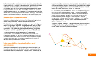 Self‑service simplifies data access, breaks down silos, and enables the
scaled‑up sharing of live data. The infrastructure as a platform provides
dedicated, standardized domain environments with all necessary
components (such as storage or compute resources) a domain needs
to implement their use case. This ensures that domains can focus on
their business problem by not managing and maintaining the underlying
infrastructure. Domains are tasked with collecting, managing, and curating
data so that business intelligence applications can use it, for example.
Advantages of virtualization
Separating and abstracting the software from the underlying hardware
creates many possibilities, but two are especially important.
The first is that commodity equipment using more open technology can
replace the expensive proprietary hardware that these products used
in the past. The software then runs on that hardware in a virtualized
environment. That makes the costly, inflexible hardware component
cheaper and easier to support, leaving the real value in the software.
The second possibility is the management of that software.
Administrators can control that virtualized software centrally from
a dashboard, bringing the same centralized configuration and control
capabilities to the entire infrastructure. This also makes it a lot simpler
to enable automation and orchestration capabilities with proven IT
efficiency and cost optimization benefits.
Interoperability, standardization, and
governance
Maintaining data standards are imperative to data quality and trust.
Every domain provides standardized interfaces to access their data
which allows effective collaboration. The data output created can be
helpful to more than one domain. Interoperability, standardization, and
governance allows for efficient cross‑domain collaboration at all levels,
providing more significant innovation potential. It also allows trusted
data to be offered as products across the enterprise.
It is essential to understand that this model requires both energy and
commitment. With a decentralized model, it is crucial to establish
governance and common standards that ensure data products are
trusted and interoperable going forward. Moving from a monolith
to a microservices model requires cultural change. It involves
reorganization and changes in how teams and users work together.
Without these changes, you can end up with a fragmented data
system that doesn’t work.
The effort, however, is worth it. The deconstructed data model brings
with it greater business agility, scalability, and accelerated time to
market. It also eliminates process complexities.
4
Introduction Approach Architecture Governance Models
Platform Results Why Orange
 