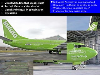Visual Metadata that speaks itself
Textual Metadata Visualization
Visual and textual in combination
Discussion
Is it weird? Necessity of information feed
How much is sufficient to identify an entity
What are the most important ones?
In which order they makes sense
 