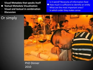 Or simply
PhD Dinner
2010
Visual Metadata that speaks itself
Textual Metadata Visualization
Visual and textual in combination
Discussion
Is it weird? Necessity of information feed
How much is sufficient to identify an entity
What are the most important ones?
In which order they makes sense
 