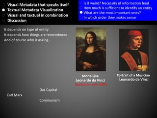 It depends how things are remembered
And of course who is asking…
It depends on type of entity
Portrait of a Musician
Leonardo da Vinci
Mona Lisa
Leonardo da Vinci
Carl Marx
Das Capital
Communism
Replica for sale: $500
Visual Metadata that speaks itself
Textual Metadata Visualization
Visual and textual in combination
Discussion
Is it weird? Necessity of information feed
How much is sufficient to identify an entity
What are the most important ones?
In which order they makes sense
 