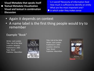 • Again it depends on context
• A name label is the first thing people would try to
remember
Example “Book”
Writer: Jack London
Title: Call of the Wild
Location: America
Published in: 1903
Type: Novel
Publisher: Macmillan
Title: Call of the Wild
Writer: Jack London
Published in: 1903
Location: America
Type: Novel
Publisher: Macmillan
Visual Metadata that speaks itself
Textual Metadata Visualization
Visual and textual in combination
Discussion
Is it weird? Necessity of information feed
How much is sufficient to identify an entity
What are the most important one?
In which order they makes sense
 