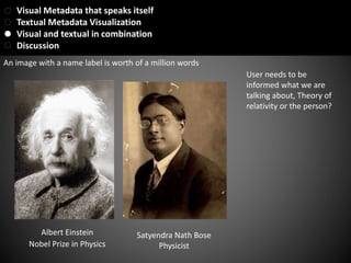 Albert Einstein
Nobel Prize in Physics
User needs to be
informed what we are
talking about, Theory of
relativity or the person?
Satyendra Nath Bose
Physicist
An image with a name label is worth of a million words
Visual Metadata that speaks itself
Textual Metadata Visualization
Visual and textual in combination
Discussion
 