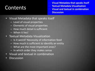 Contents
• Visual Metadata that speaks itself
– Level of visual properties
– Elements of visual properties
– How much detail is sufficient
– When it lies!
• Textual Metadata Visualization
– Is it weird? Necessity of information feed
– How much is sufficient to identify an entity
– What are the most important ones?
– In which order they makes sense
• Visual and textual in combination
• Discussion
Visual Metadata that speaks itself
Textual Metadata Visualization
Visual and textual in combination
Discussion
 