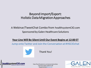 http://healthsystemcio.com/presentation/data-
migration-galen-webinar.pdf
TweetChat@ #HSCIOchat
BeyondImport/Export:
HolisticDataMigrationApproaches
A Webinar/TweetChat Combo from healthsystemCIO.com
Sponsored by Galen HealthcareSolutions
Your Line Will Be SilentUntil Our Event Begins at 12:00 ET
Jump ontoTwitter and Join the Conversation at #HSCIOchat
Thank You!
 