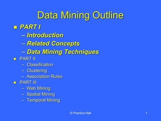 © Prentice Hall 1
Data Mining Outline
 PART I
– Introduction
– Related Concepts
– Data Mining Techniques
 PART II
– Classification
– Clustering
– Association Rules
 PART III
– Web Mining
– Spatial Mining
– Temporal Mining
 