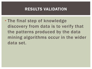 • The final step of knowledge
discovery from data is to verify that
the patterns produced by the data
mining algorithms occur in the wider
data set.
RESULTS VALIDATION
 