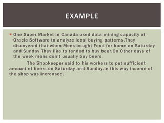  One Super Market in Canada used data mining capacity of
Oracle Software to analyze local buying patterns.They
discovered that when Mens bought Food for home on Saturday
and Sunday They like to tended to buy beer.On Other days of
the week mens don’t usually buy beers.
The Shopkeeper said to his workers to put sufficient
amount of beers on Saturday and Sunday.In this way income of
the shop was increased.
EXAMPLE
 