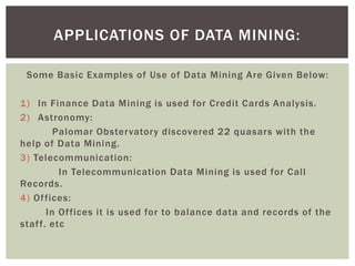 Some Basic Examples of Use of Data Mining Are Given Below:
1) In Finance Data Mining is used for Credit Cards Analysis.
2) Astronomy:
Palomar Obstervatory discovered 22 quasars with the
help of Data Mining.
3) Telecommunication:
In Telecommunication Data Mining is used for Call
Records.
4) Offices:
In Offices it is used for to balance data and records of the
staff. etc
APPLICATIONS OF DATA MINING:
 