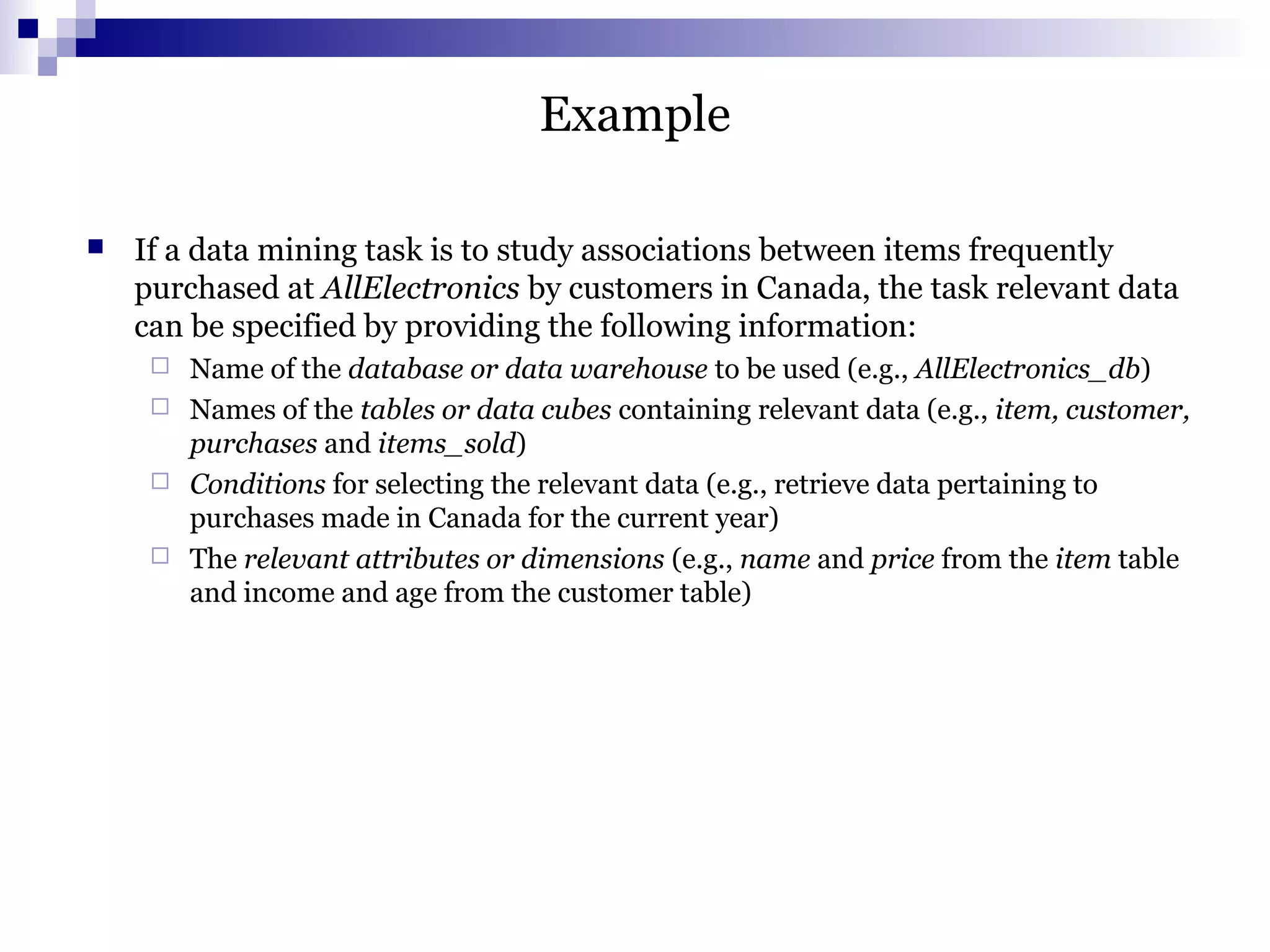 Example
 If a data mining task is to study associations between items frequently
purchased at AllElectronics by customers in Canada, the task relevant data
can be specified by providing the following information:
 Name of the database or data warehouse to be used (e.g., AllElectronics_db)
 Names of the tables or data cubes containing relevant data (e.g., item, customer,
purchases and items_sold)
 Conditions for selecting the relevant data (e.g., retrieve data pertaining to
purchases made in Canada for the current year)
 The relevant attributes or dimensions (e.g., name and price from the item table
and income and age from the customer table)
 