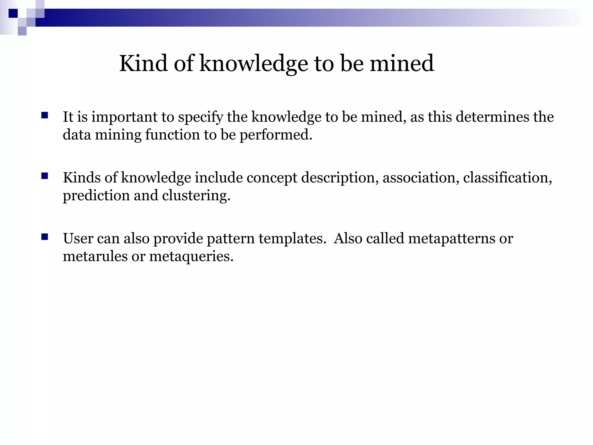 Kind of knowledge to be mined
 It is important to specify the knowledge to be mined, as this determines the
data mining function to be performed.
 Kinds of knowledge include concept description, association, classification,
prediction and clustering.
 User can also provide pattern templates. Also called metapatterns or
metarules or metaqueries.
 