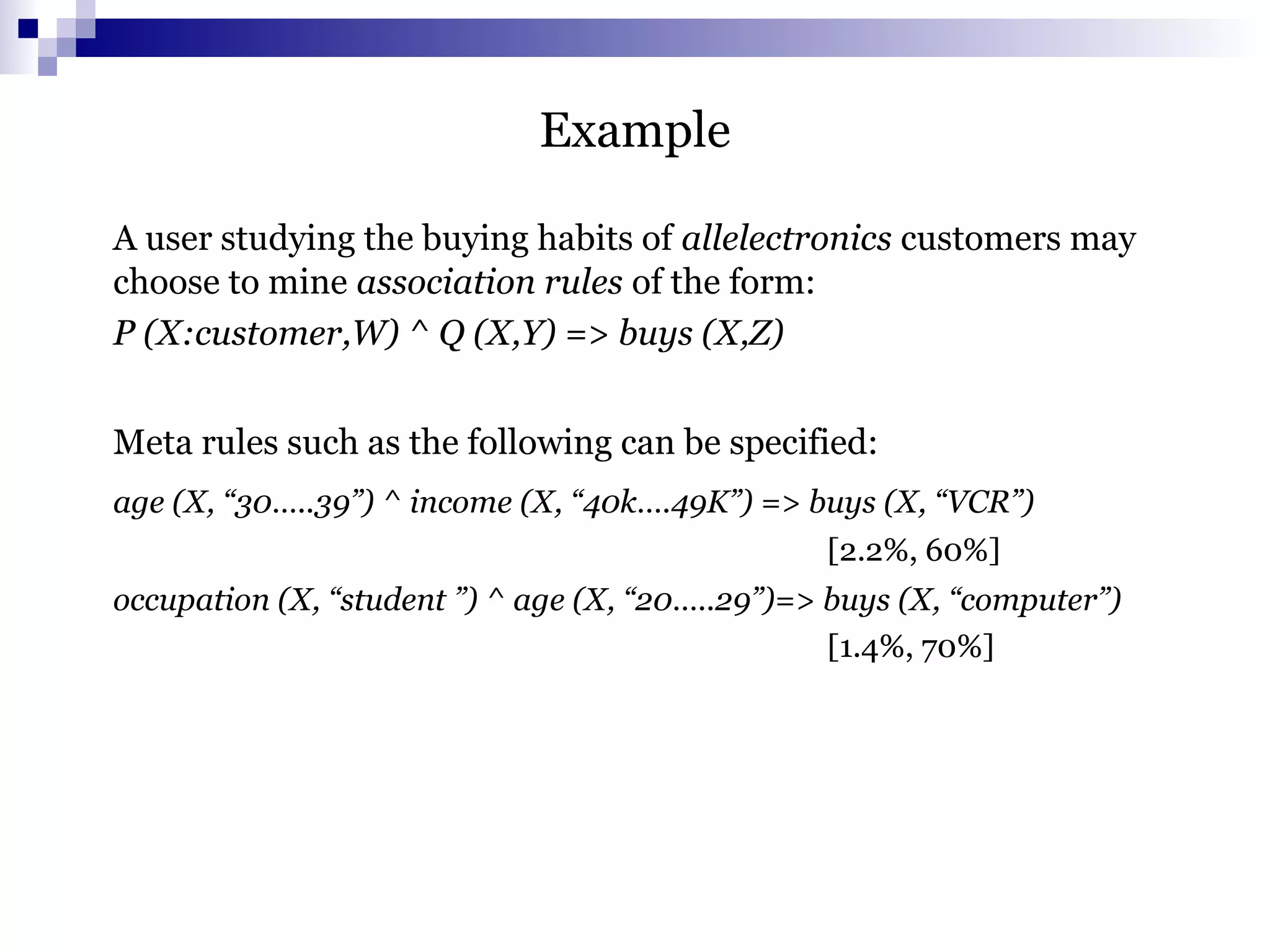 Example
A user studying the buying habits of allelectronics customers may
choose to mine association rules of the form:
P (X:customer,W) ^ Q (X,Y) => buys (X,Z)
Meta rules such as the following can be specified:
age (X, “30…..39”) ^ income (X, “40k….49K”) => buys (X, “VCR”)
[2.2%, 60%]
occupation (X, “student ”) ^ age (X, “20…..29”)=> buys (X, “computer”)
[1.4%, 70%]
 