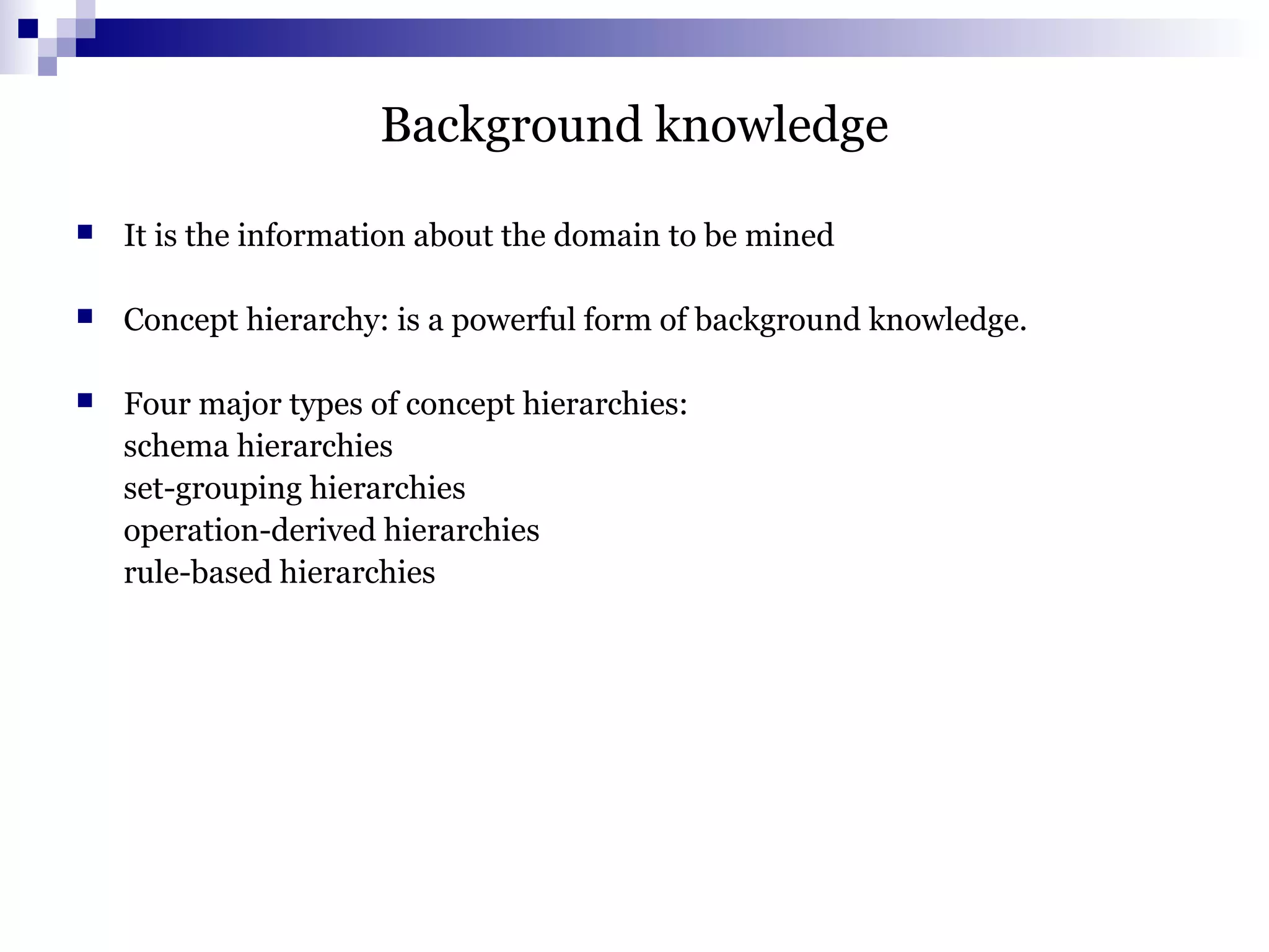 Background knowledge
 It is the information about the domain to be mined
 Concept hierarchy: is a powerful form of background knowledge.
 Four major types of concept hierarchies:
schema hierarchies
set-grouping hierarchies
operation-derived hierarchies
rule-based hierarchies
 