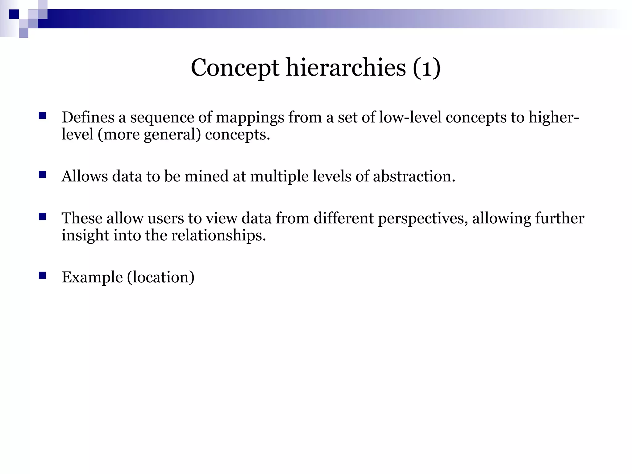 Concept hierarchies (1)
 Defines a sequence of mappings from a set of low-level concepts to higher-
level (more general) concepts.
 Allows data to be mined at multiple levels of abstraction.
 These allow users to view data from different perspectives, allowing further
insight into the relationships.
 Example (location)
 