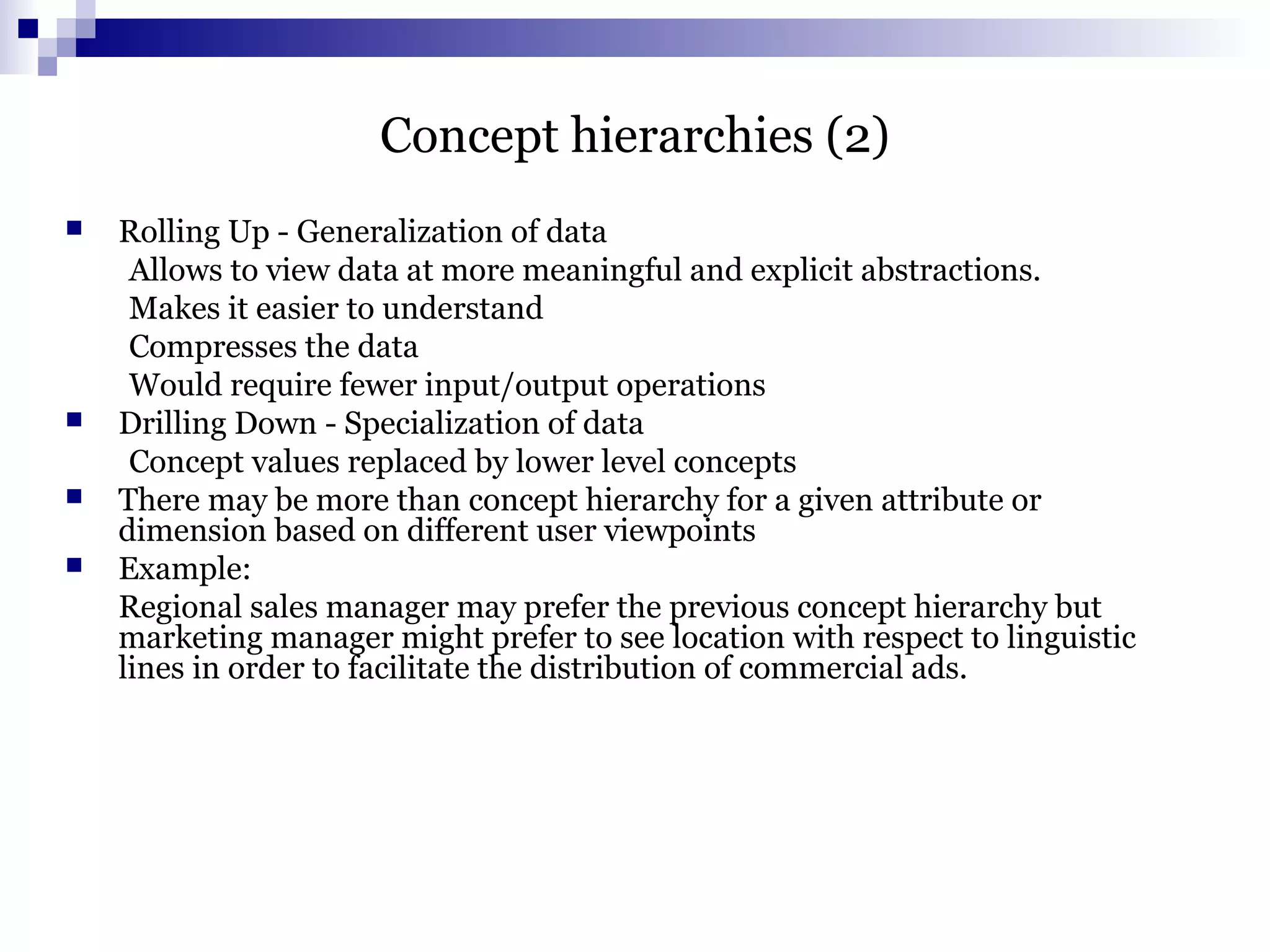 Concept hierarchies (2)
 Rolling Up - Generalization of data
Allows to view data at more meaningful and explicit abstractions.
Makes it easier to understand
Compresses the data
Would require fewer input/output operations
 Drilling Down - Specialization of data
Concept values replaced by lower level concepts
 There may be more than concept hierarchy for a given attribute or
dimension based on different user viewpoints
 Example:
Regional sales manager may prefer the previous concept hierarchy but
marketing manager might prefer to see location with respect to linguistic
lines in order to facilitate the distribution of commercial ads.
 