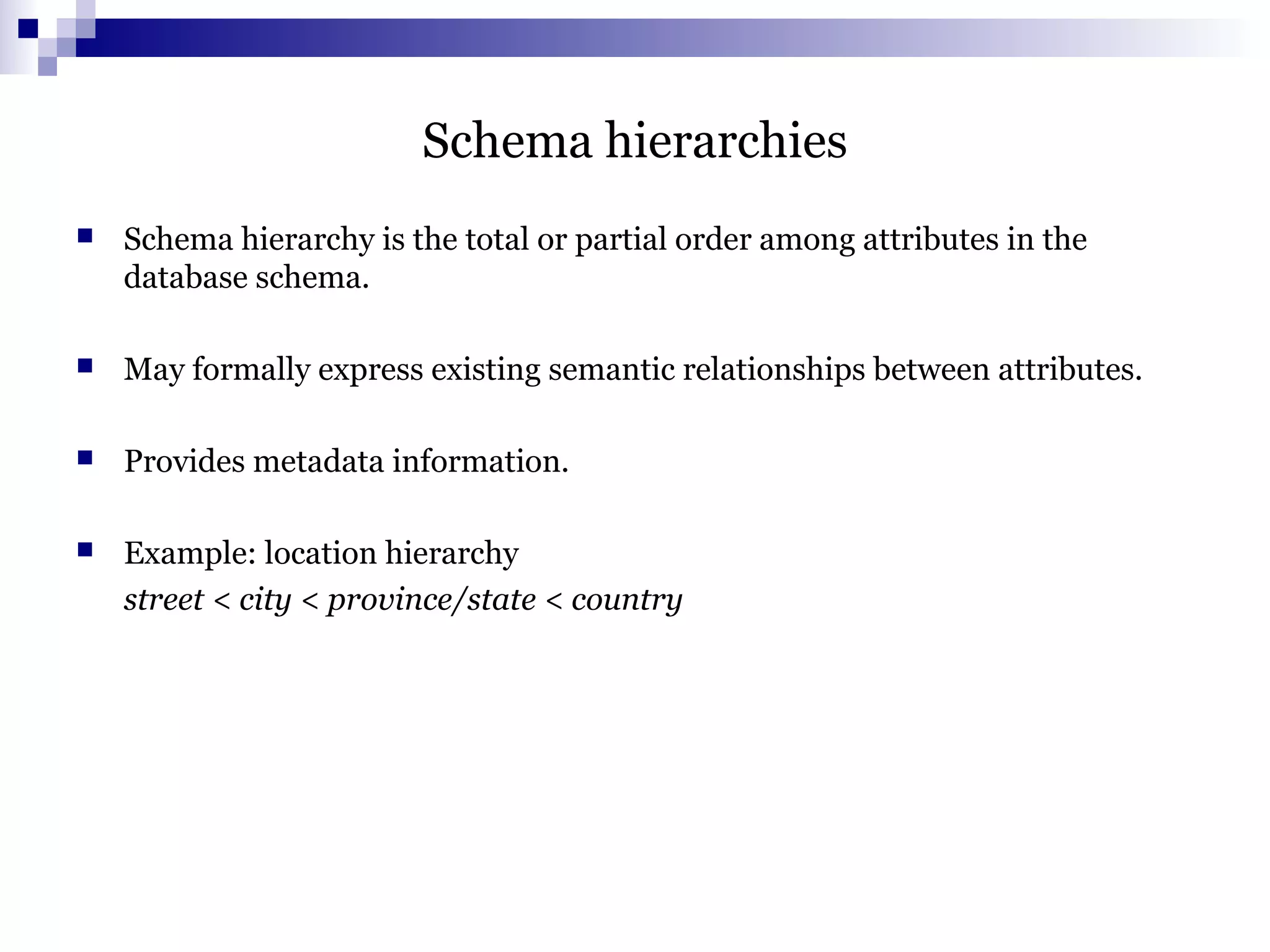 Schema hierarchies
 Schema hierarchy is the total or partial order among attributes in the
database schema.
 May formally express existing semantic relationships between attributes.
 Provides metadata information.
 Example: location hierarchy
street < city < province/state < country
 