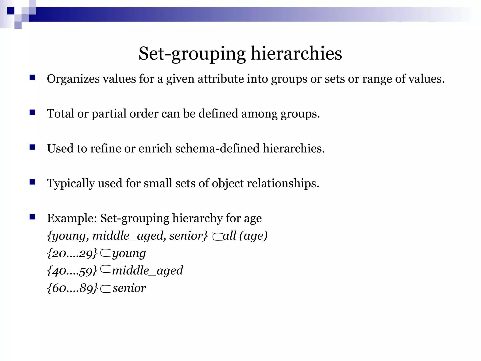 Set-grouping hierarchies
 Organizes values for a given attribute into groups or sets or range of values.
 Total or partial order can be defined among groups.
 Used to refine or enrich schema-defined hierarchies.
 Typically used for small sets of object relationships.
 Example: Set-grouping hierarchy for age
{young, middle_aged, senior} all (age)
{20….29} young
{40….59} middle_aged
{60….89} senior
 