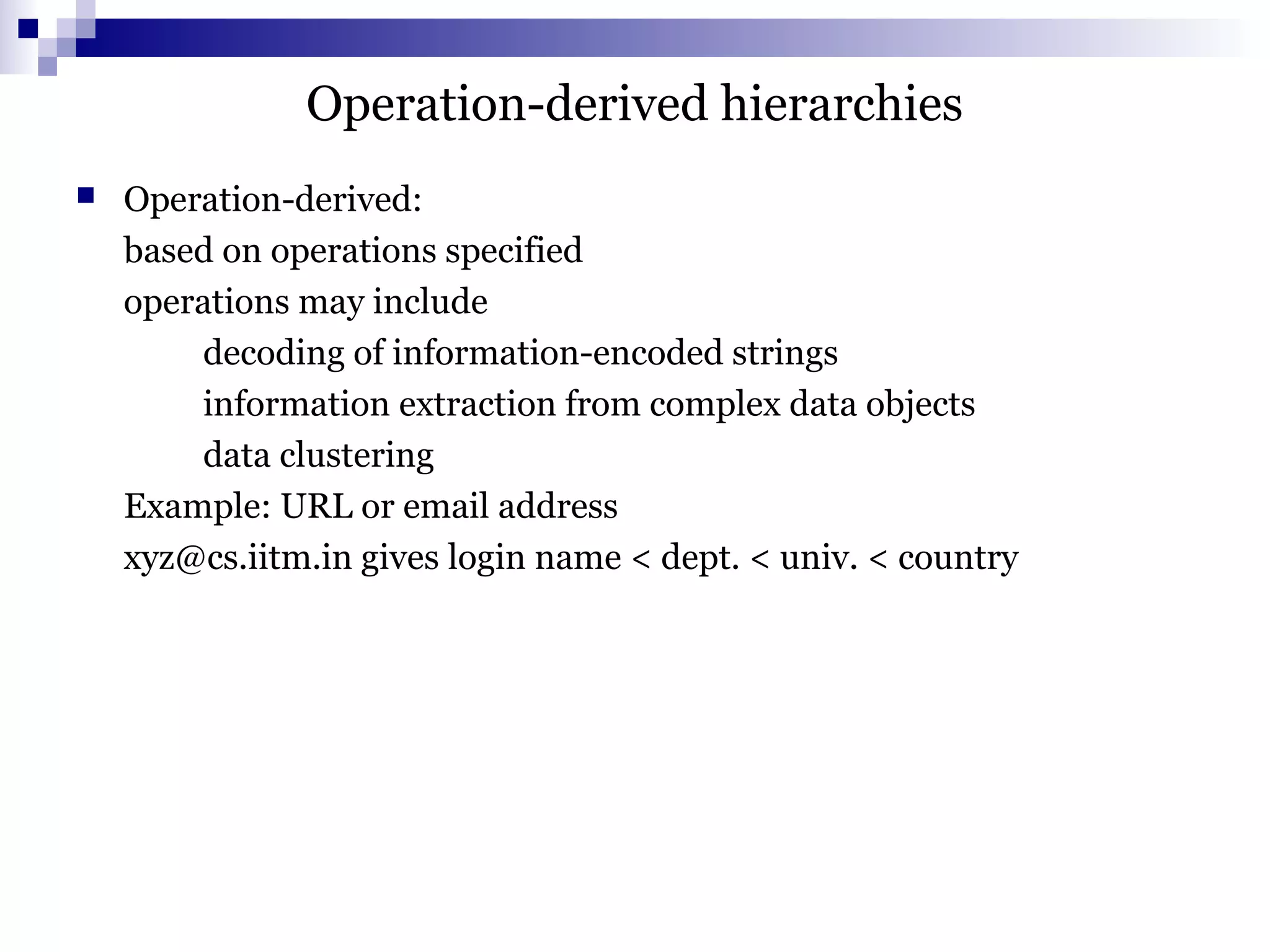 Operation-derived hierarchies
 Operation-derived:
based on operations specified
operations may include
decoding of information-encoded strings
information extraction from complex data objects
data clustering
Example: URL or email address
xyz@cs.iitm.in gives login name < dept. < univ. < country
 