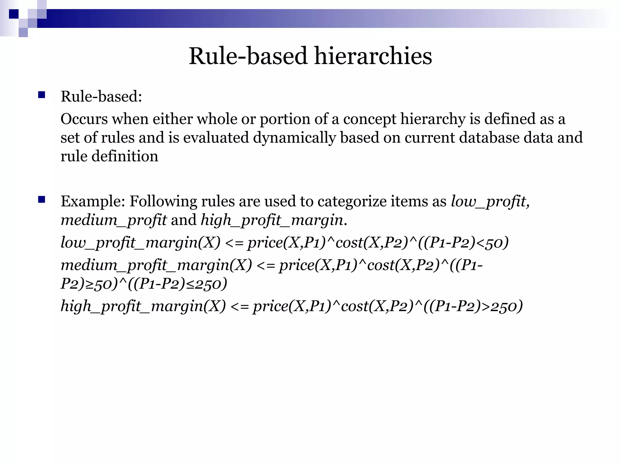 Rule-based hierarchies
 Rule-based:
Occurs when either whole or portion of a concept hierarchy is defined as a
set of rules and is evaluated dynamically based on current database data and
rule definition
 Example: Following rules are used to categorize items as low_profit,
medium_profit and high_profit_margin.
low_profit_margin(X) <= price(X,P1)^cost(X,P2)^((P1-P2)<50)
medium_profit_margin(X) <= price(X,P1)^cost(X,P2)^((P1-
P2)≥50)^((P1-P2)≤250)
high_profit_margin(X) <= price(X,P1)^cost(X,P2)^((P1-P2)>250)
 