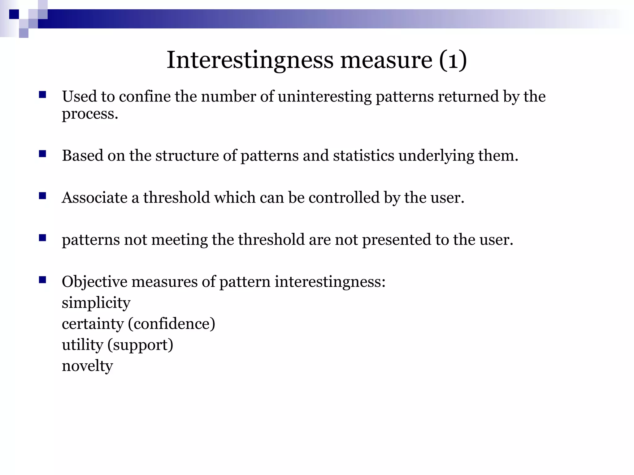 Interestingness measure (1)
 Used to confine the number of uninteresting patterns returned by the
process.
 Based on the structure of patterns and statistics underlying them.
 Associate a threshold which can be controlled by the user.
 patterns not meeting the threshold are not presented to the user.
 Objective measures of pattern interestingness:
simplicity
certainty (confidence)
utility (support)
novelty
 