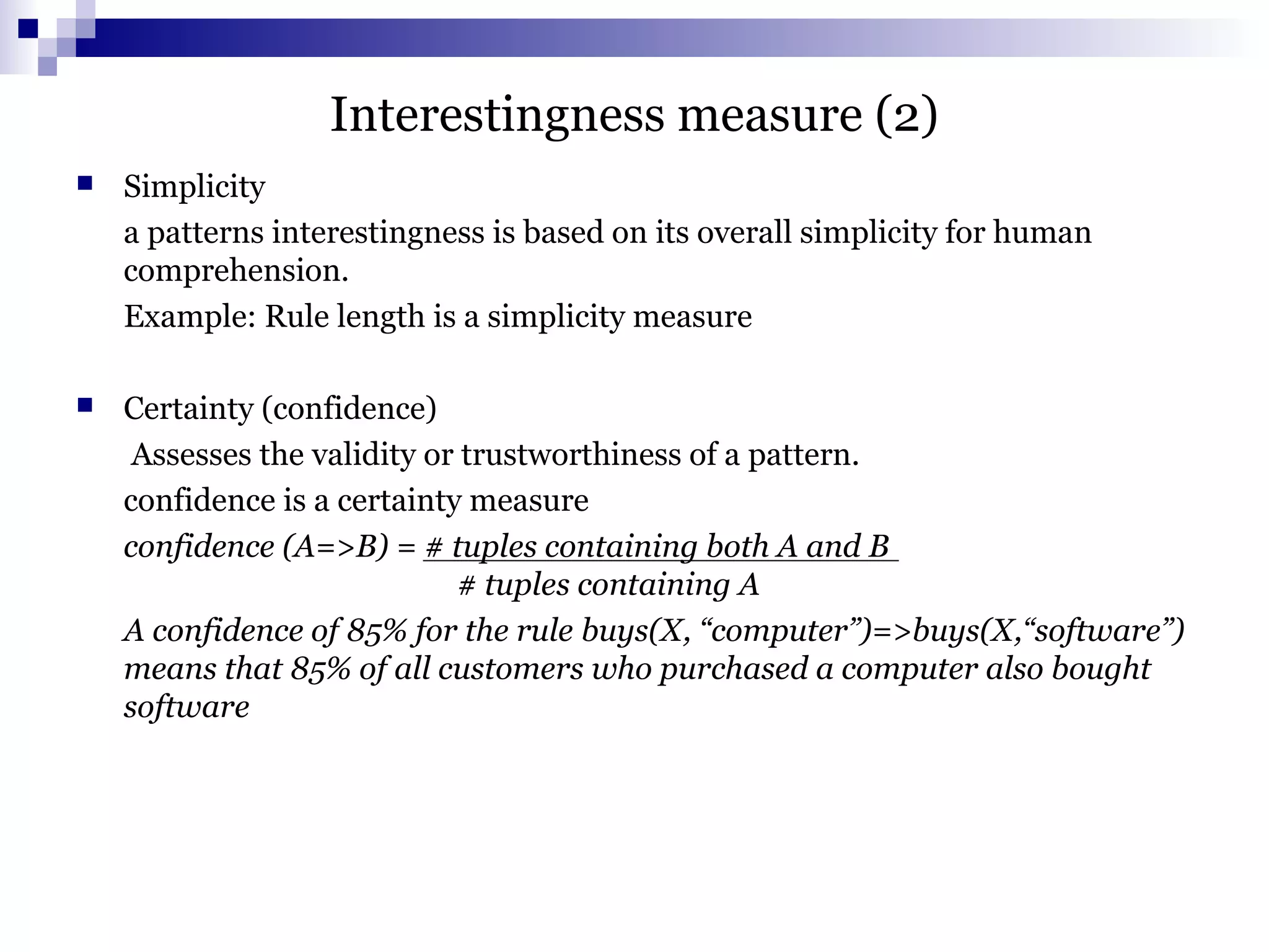 Interestingness measure (2)
 Simplicity
a patterns interestingness is based on its overall simplicity for human
comprehension.
Example: Rule length is a simplicity measure
 Certainty (confidence)
Assesses the validity or trustworthiness of a pattern.
confidence is a certainty measure
confidence (A=>B) = # tuples containing both A and B
# tuples containing A
A confidence of 85% for the rule buys(X, “computer”)=>buys(X,“software”)
means that 85% of all customers who purchased a computer also bought
software
 
