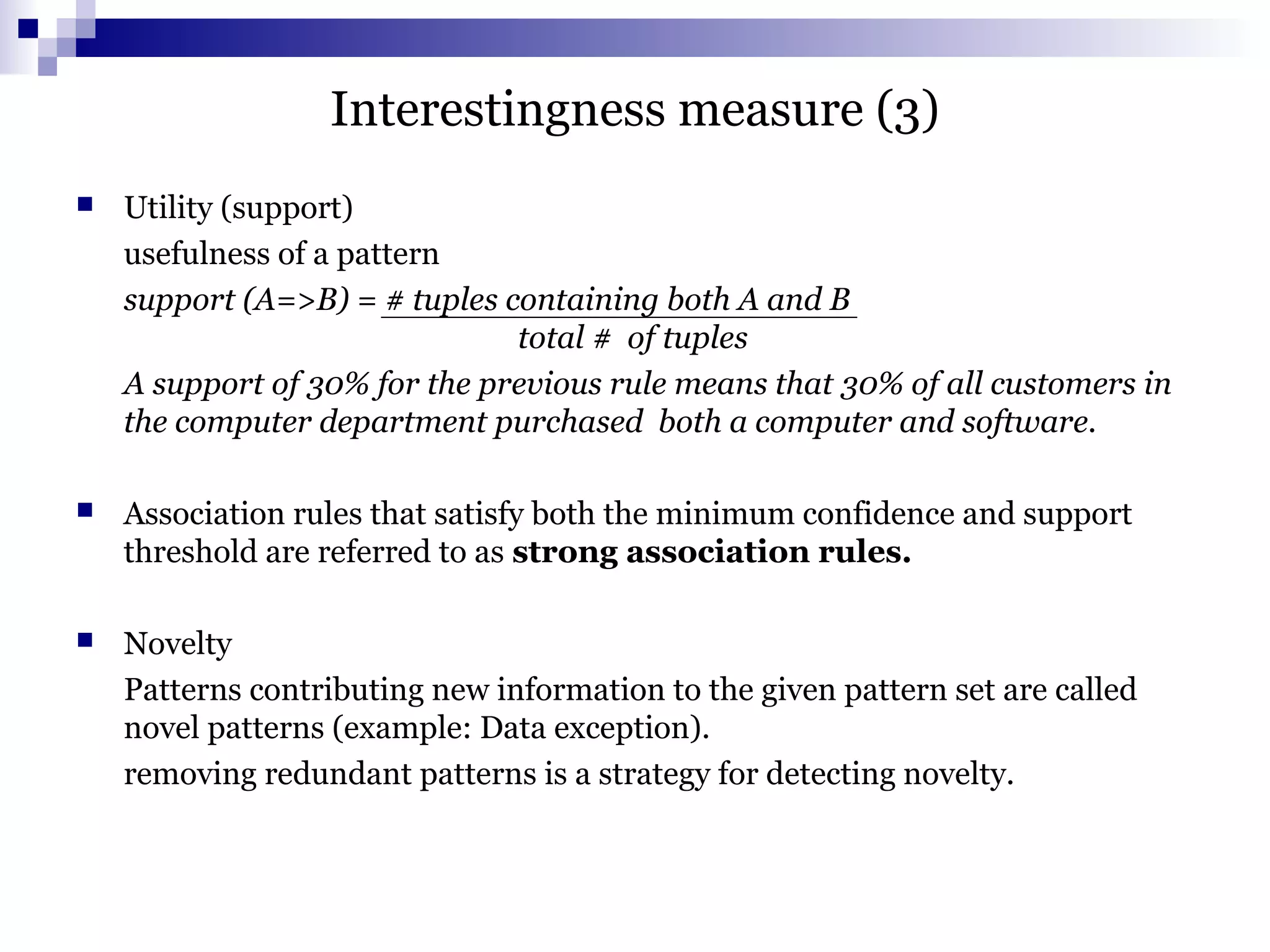 Interestingness measure (3)
 Utility (support)
usefulness of a pattern
support (A=>B) = # tuples containing both A and B
total # of tuples
A support of 30% for the previous rule means that 30% of all customers in
the computer department purchased both a computer and software.
 Association rules that satisfy both the minimum confidence and support
threshold are referred to as strong association rules.
 Novelty
Patterns contributing new information to the given pattern set are called
novel patterns (example: Data exception).
removing redundant patterns is a strategy for detecting novelty.
 