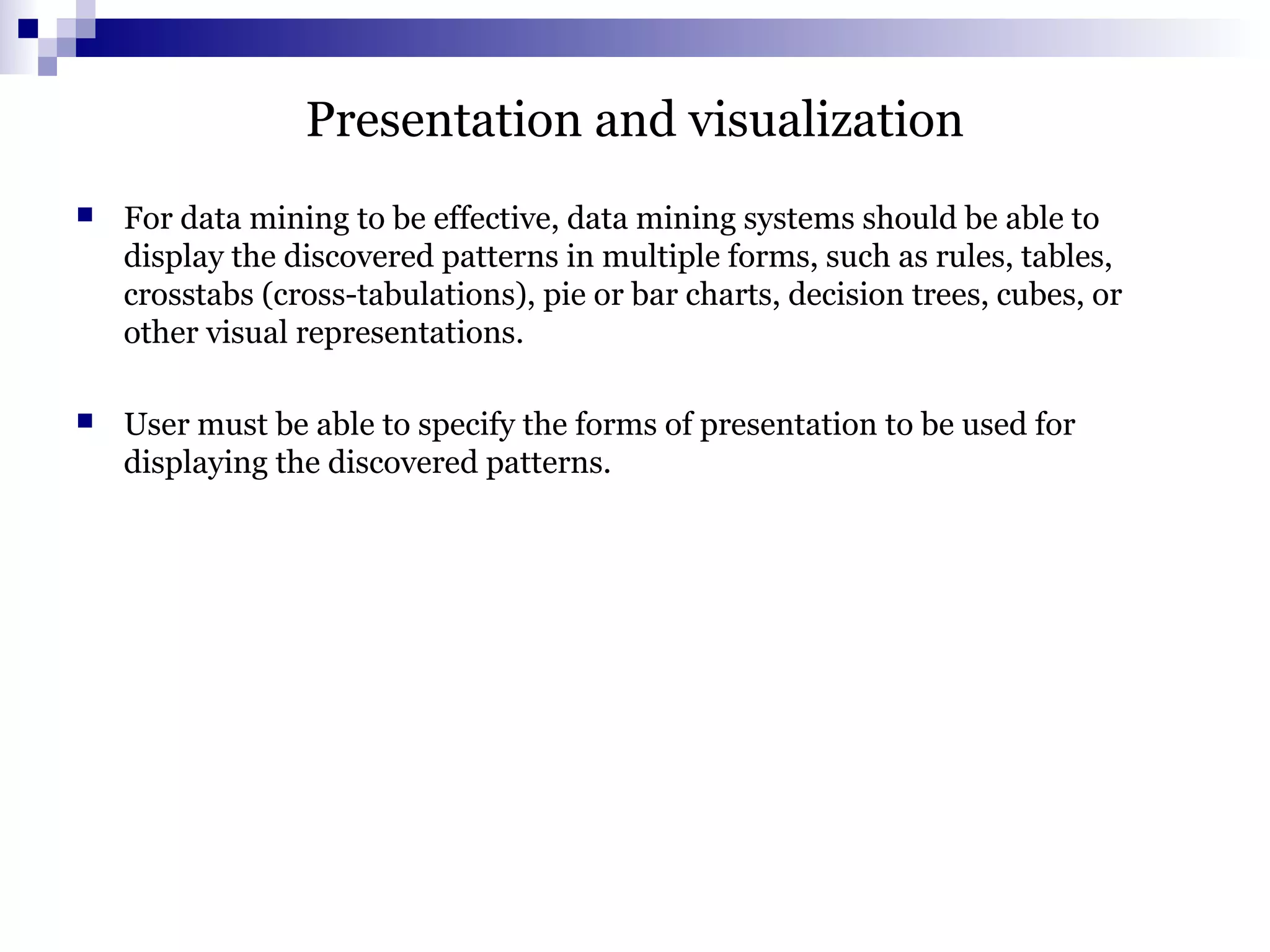 Presentation and visualization
 For data mining to be effective, data mining systems should be able to
display the discovered patterns in multiple forms, such as rules, tables,
crosstabs (cross-tabulations), pie or bar charts, decision trees, cubes, or
other visual representations.
 User must be able to specify the forms of presentation to be used for
displaying the discovered patterns.
 