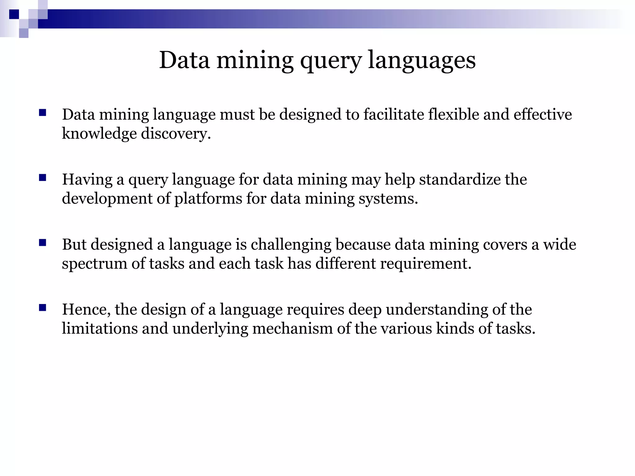 Data mining query languages
 Data mining language must be designed to facilitate flexible and effective
knowledge discovery.
 Having a query language for data mining may help standardize the
development of platforms for data mining systems.
 But designed a language is challenging because data mining covers a wide
spectrum of tasks and each task has different requirement.
 Hence, the design of a language requires deep understanding of the
limitations and underlying mechanism of the various kinds of tasks.
 